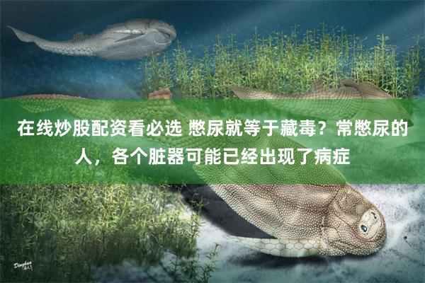 在线炒股配资看必选 憋尿就等于藏毒？常憋尿的人，各个脏器可能已经出现了病症