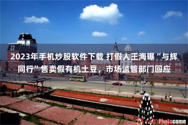 2023年手机炒股软件下载 打假人王海曝“与辉同行”售卖假有机土豆，市场监管部门回应