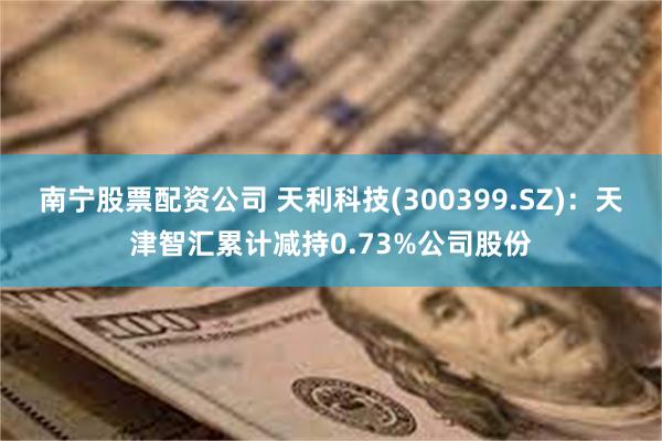 南宁股票配资公司 天利科技(300399.SZ)：天津智汇累计减持0.73%公司股份