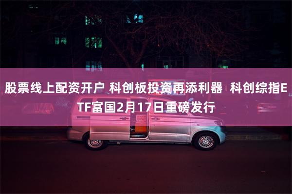 股票线上配资开户 科创板投资再添利器  科创综指ETF富国2月17日重磅发行
