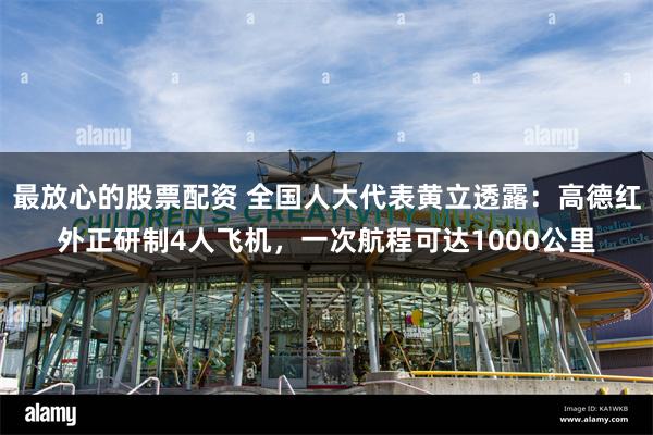 最放心的股票配资 全国人大代表黄立透露：高德红外正研制4人飞机，一次航程可达1000公里