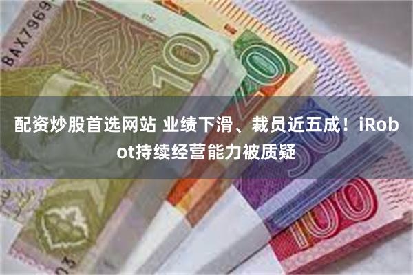 配资炒股首选网站 业绩下滑、裁员近五成！iRobot持续经营能力被质疑
