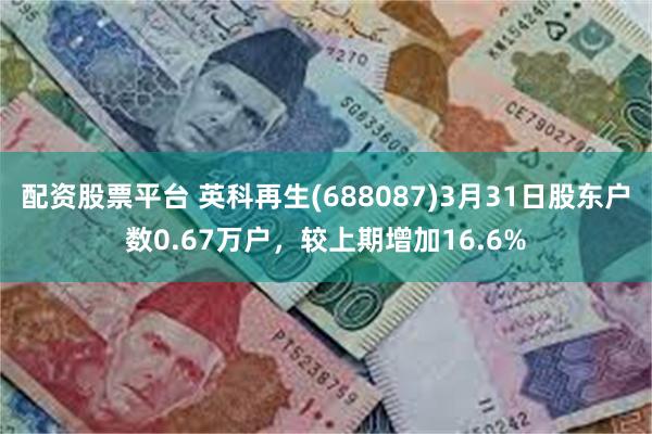配资股票平台 英科再生(688087)3月31日股东户数0.67万户，较上期增加16.6%