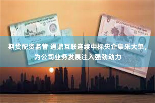 期货配资监管 通鼎互联连续中标央企集采大单，为公司业务发展注入强劲动力