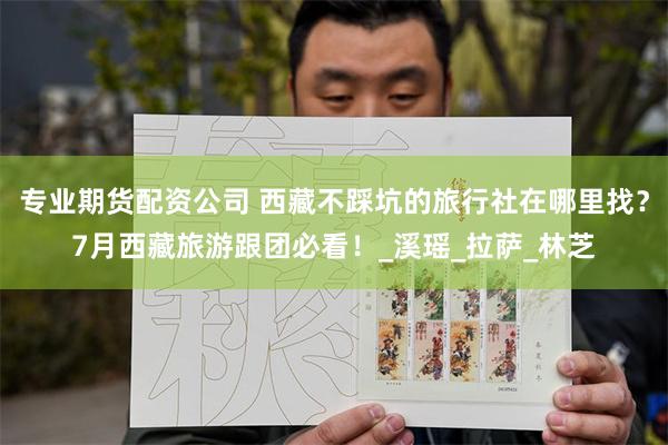 专业期货配资公司 西藏不踩坑的旅行社在哪里找？7月西藏旅游跟团必看！_溪瑶_拉萨_林芝
