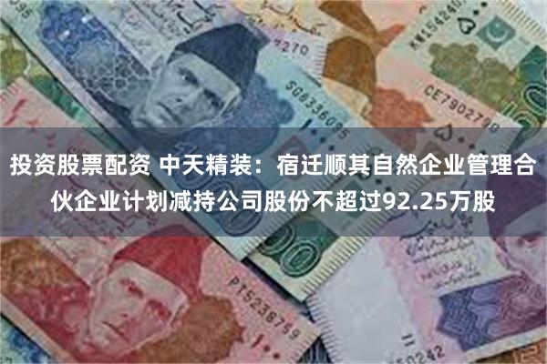 投资股票配资 中天精装：宿迁顺其自然企业管理合伙企业计划减持公司股份不超过92.25万股