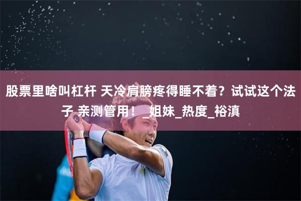 股票里啥叫杠杆 天冷肩膀疼得睡不着？试试这个法子 亲测管用！_姐妹_热度_裕滇