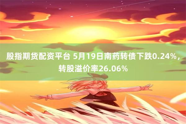 股指期货配资平台 5月19日南药转债下跌0.24%，转股溢价率26.06%