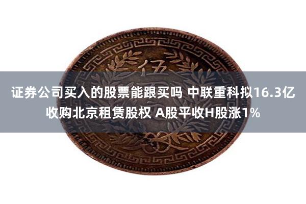 证券公司买入的股票能跟买吗 中联重科拟16.3亿收购北京租赁股权 A股平收H股涨1%