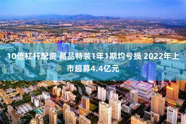 10倍杠杆配资 晶品特装1年1期均亏损 2022年上市超募4.4亿元