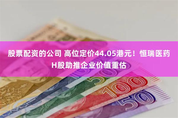 股票配资的公司 高位定价44.05港元！恒瑞医药H股助推企业价值重估