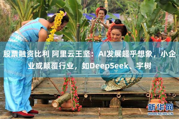 股票融资比利 阿里云王坚：AI发展超乎想象，小企业或颠覆行业，如DeepSeek、宇树