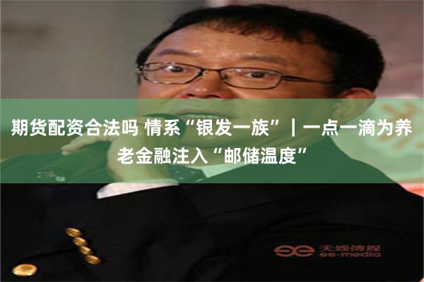 期货配资合法吗 情系“银发一族”｜一点一滴为养老金融注入“邮储温度”