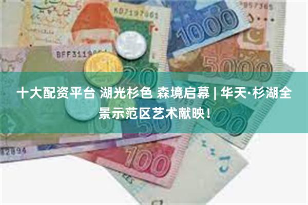十大配资平台 湖光杉色 森境启幕 | 华天·杉湖全景示范区艺术献映！