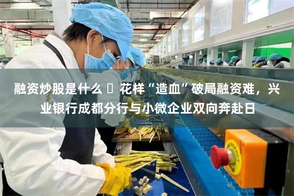 融资炒股是什么 ​花样“造血”破局融资难，兴业银行成都分行与小微企业双向奔赴日