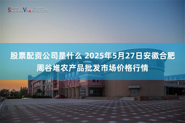 股票配资公司是什么 2025年5月27日安徽合肥周谷堆农产品批发市场价格行情