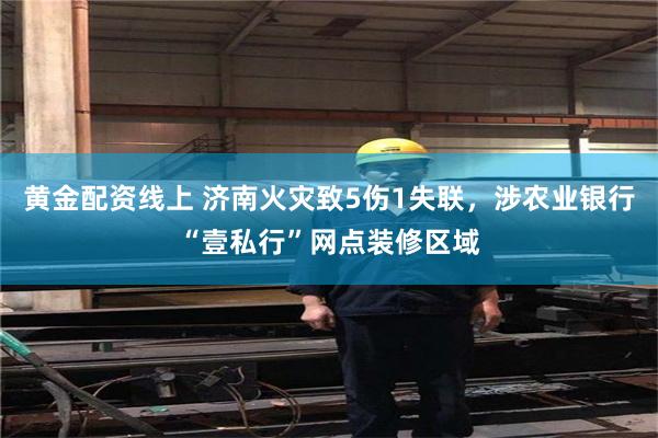 黄金配资线上 济南火灾致5伤1失联，涉农业银行“壹私行”网点装修区域