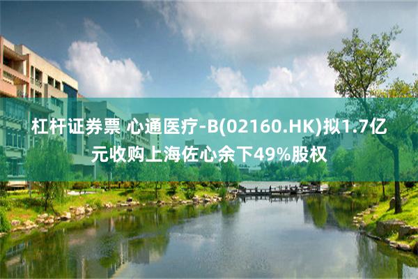杠杆证券票 心通医疗-B(02160.HK)拟1.7亿元收购上海佐心余下49%股权