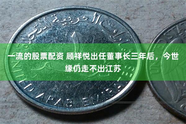 一流的股票配资 顾祥悦出任董事长三年后，今世缘仍走不出江苏