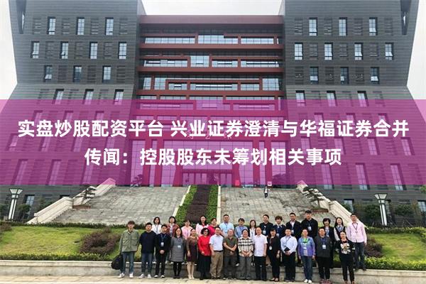 实盘炒股配资平台 兴业证券澄清与华福证券合并传闻：控股股东未筹划相关事项