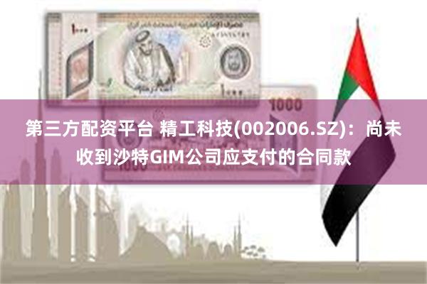 第三方配资平台 精工科技(002006.SZ)：尚未收到沙特GIM公司应支付的合同款