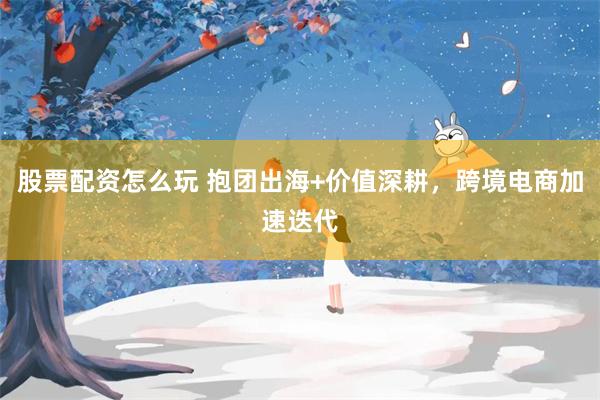 股票配资怎么玩 抱团出海+价值深耕，跨境电商加速迭代
