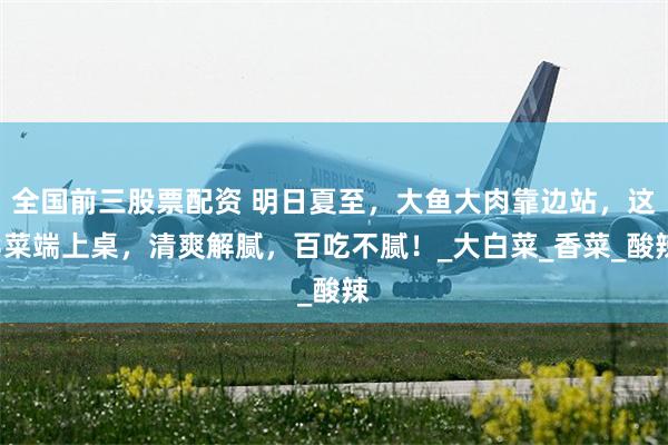 全国前三股票配资 明日夏至，大鱼大肉靠边站，这3菜端上桌，清爽解腻，百吃不腻！_大白菜_香菜_酸辣