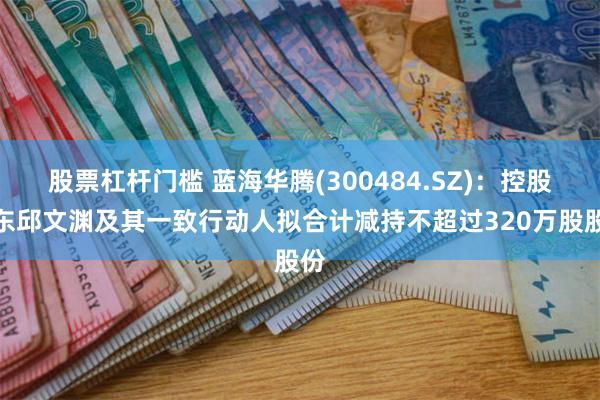 股票杠杆门槛 蓝海华腾(300484.SZ)：控股股东邱文渊及其一致行动人拟合计减持不超过320万股股份