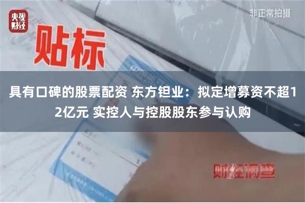 具有口碑的股票配资 东方钽业：拟定增募资不超12亿元 实控人与控股股东参与认购