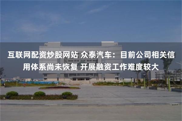 互联网配资炒股网站 众泰汽车：目前公司相关信用体系尚未恢复 开展融资工作难度较大