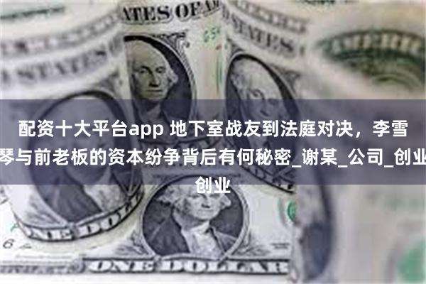 配资十大平台app 地下室战友到法庭对决，李雪琴与前老板的资本纷争背后有何秘密_谢某_公司_创业