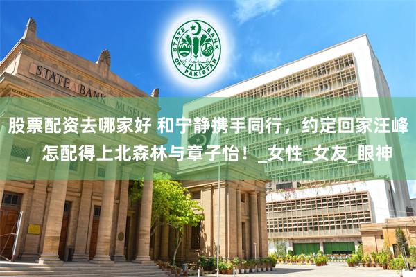 股票配资去哪家好 和宁静携手同行，约定回家汪峰，怎配得上北森林与章子怡！_女性_女友_眼神