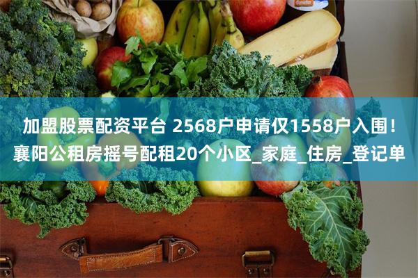 加盟股票配资平台 2568户申请仅1558户入围！襄阳公租房摇号配租20个小区_家庭_住房_登记单