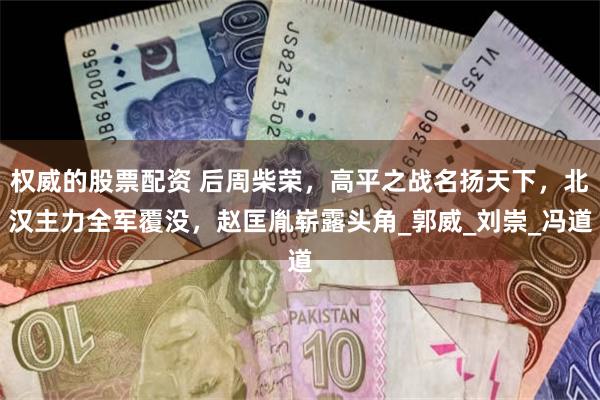 权威的股票配资 后周柴荣，高平之战名扬天下，北汉主力全军覆没，赵匡胤崭露头角_郭威_刘崇_冯道